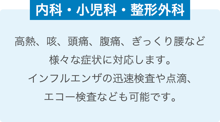 内科・小児科・整形外科 / 高熱、咳、頭痛、腹痛、ぎっくり腰など様々な症状に対応します。インフルエンザの迅速検査や点滴、エコー検査なども可能です。